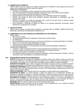 Página 65 de 78
iv) LÍDERES DO SALVAMENTO
PERFIL IDEAL: deve ser o Médico do Trabalho Coordenador do PCMSO ou outro profissional da área de
saúde, caso a empresa não tenham médico do trabalho.
PRINCIPAIS ATRIBUIÇÕES
Coordenar as atividades de socorro e salvamento para possíveis acidentados;
Faz o encaminhamento das pessoas afetadas, quando for o caso, para o atendimento hospitalar;
Acionar o auxílio externo para dar atendimento a acidentados;
Responsabilizar-se pelo transporte de acidentados, caso necessitem atendimento hospitalar;
Orientar uma equipe de busca para identificar possíveis desavisados e acidentados, que não
abandonaram o local;
Orientar a condução, em caráter de prioridade, até o ponto de encontro todos as pessoas idosas,
menores de idades, gestantes e deficientes físicos;
Caso necessário, a depender do estado de saúde de um possível acidentado, permanecer dando
assistência ao acidentado até o hospital.
v) EQUIPE DE APOIO
Devem fazer da equipe de apoio todos os gestores da empresa, além do SESMT, Vigilância Patrimonial,
Eletricistas, Operadores de Empilhadeiras, Mecânicos, etc.
vi) COMPONENTES DA EASE (BRIGADA DE EMERGÊNCIA OU DE INCÊNDIO)
PERFIL IDEAL
Ser maior de 18 anos;
Ter já passado pelo período de integração e treinamento inicial da função;
Ser alfabetizado;
Ser considerado fisicamente apto para o exercício das atividades de combate pelo Médico do Trabalho;
Possuir bom conhecimento das instalações da empresa;
Possuir senso de responsabilidade e trabalho em equipe;
Caso seja do sexo feminino, não poderá atuar durante o período de gestação e aleitamento.
PRINCIPAIS ATRIBUIÇÕES
Conhecer e utilizar corretamente os EPI ou outros equipamentos necessários a sua proteção;
Conhecer e utilizar corretamente todos os equipamentos de combate ao sinistro;
Conhecer todas saídas de emergência e rotas de fuga;
Sua atuação se dará de acordo com cada tipo de ocorrência, conforme treinamento recebido, conforme
comando do Líder da Emergência e Coordenador da EASE.
20.6. PROCEDIMENTOS BÁSICOS DE EMERGÊNCIA
ALERTA: identificada uma situação de emergência, qualquer pessoa pode alertar, através dos meios de
comunicação disponíveis, normalmente sistema de alarme. Com a chegada do Corpo de Bombeiros, o seu
comandante, em conjunto com o coordenador da emergência devem definir as ações e estratégias.
ANÁLISE DA SITUAÇÃO: após o alerta, a brigada deve analisar a situação e iniciar as ações de combate;
havendo necessidade, o coordenador da emergência deve acionar o Corpo de Bombeiros e apoio externo.
PRIMEIROS SOCORROS: prestar primeiros socorros às possíveis vítimas, mantendo ou restabelecendo
suas funções vitais com SBV (Suporte Básico da Vida) e RCP (Reanimação Cardiopulmonar) até que se
obtenha o socorro especializado.
CORTE DE ENERGIA: cortar, quando possível ou necessário, a energia elétrica dos equipamentos.
ABANDONO DE ÁREA: é a saída ordenada e rápida das pessoas de um determinado ambiente em
situação de emergência mediante um comando conhecido. A ordem de abando, parcial ou total, deve ser
dado pelo coordenador da emergência e deve ser executada por um sistema de alarme com sinal específico.
ISOLAMENTO DA ÁREA: uma das primeiras e mais importantes ações é a de evitar a propagação do
sinistro e suas conseqüências. Logo em seguida deve-se isolar fisicamente a área sinistrada, de modo a
garantir os trabalhos de emergência e evitar que pessoas não autorizadas adentrem ao local.
EXTINÇÃO: eliminar o sinistro, utilizando os recursos materiais disponíveis.
INVESTIGAÇÃO: levantar possíveis causas do sinistro e suas conseqüências, com o objetivo de propor
medidas corretivas para evitar a repetição da ocorrência.
 