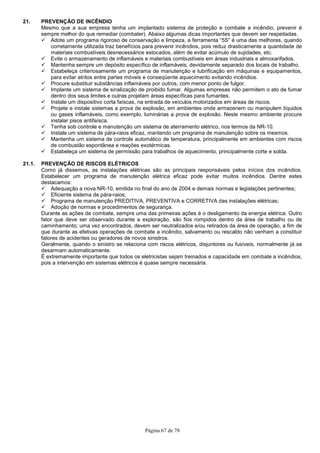 Página 67 de 78
21. PREVENÇÃO DE INCÊNDIO
Mesmo que a sua empresa tenha um implantado sistema de proteção e combate a incêndio, prevenir é
sempre melhor do que remediar (combater). Abaixo algumas dicas importantes que devem ser respeitadas.
Adote um programa rigoroso de conservação e limpeza, a ferramenta “5S” é uma das melhores, quando
corretamente utilizada traz benefícios para prevenir incêndios, pois reduz drasticamente a quantidade de
materiais combustíveis desnecessários estocados, além de evitar acúmulo de sujidades, etc.
Evite o armazenamento de inflamáveis e materiais combustíveis em áreas industriais e almoxarifados.
Mantenha sempre um depósito específico de inflamáveis, devidamente separado dos locais de trabalho.
Estabeleça criteriosamente um programa de manutenção e lubrificação em máquinas e equipamentos,
para evitar atritos entre partes móveis e conseqüente aquecimento evitando incêndios.
Procure substituir substâncias inflamáveis por outros, com menor ponto de fulgor.
Implante um sistema de sinalização de proibido fumar. Algumas empresas não permitem o ato de fumar
dentro dos seus limites e outras projetam áreas específicas para fumantes.
Instale um dispositivo corta faíscas, na entrada de veículos motorizados em áreas de riscos.
Projete e instale sistemas a prova de explosão, em ambientes onde armazenem ou manipulem líquidos
ou gases inflamáveis, como exemplo, luminárias a prova de explosão. Neste mesmo ambiente procure
instalar pisos antifaísca.
Tenha sob controle e manutenção um sistema de aterramento elétrico, nos termos da NR-10.
Instale um sistema de pára-raios eficaz, mantendo um programa de manutenção sobre os mesmos.
Mantenha um sistema de controle automático de temperatura, principalmente em ambientes com riscos
de combustão espontânea e reações exotérmicas.
Estabeleça um sistema de permissão para trabalhos de aquecimento, principalmente corte e solda.
21.1. PREVENÇÃO DE RISCOS ELÉTRICOS
Como já dissemos, as instalações elétricas são as principais responsáveis pelos inícios dos incêndios.
Estabelecer um programa de manutenção elétrica eficaz pode evitar muitos incêndios. Dentre estes
destacamos:
Adequação a nova NR-10, emitida no final do ano de 2004 e demais normas e legislações pertinentes;
Eficiente sistema de pára-raios;
Programa de manutenção PREDITIVA, PREVENTIVA e CORRETIVA das instalações elétricas;
Adoção de normas e procedimentos de segurança.
Durante as ações de combate, sempre uma das primeiras ações é o desligamento da energia elétrica. Outro
fator que deve ser observado durante a exploração, são fios rompidos dentro da área de trabalho ou de
caminhamento; uma vez encontrados, devem ser neutralizados e/ou retirados da área de operação, a fim de
que durante as efetivas operações de combate a incêndio, salvamento ou rescaldo não venham a constituir
fatores de acidentes ou geradores de novos sinistros.
Geralmente, quando o sinistro se relaciona com riscos elétricos, disjuntores ou fusíveis, normalmente já se
desarmam automaticamente.
É extremamente importante que todos os eletricistas sejam treinados e capacidade em combate a incêndios,
pois a intervenção em sistemas elétricos é quase sempre necessária.
 