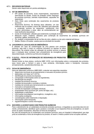 Página 72 de 78
4.7.1. RECURSOS MATERIAIS
Devem estar disponíveis em pontos estratégicos.
i) KIT DE EMERGÊNCIA
EPI (botas de borracha, luvas impermeáveis, respiradores
semi-faciais ou faciais, óculos de proteção contra respingos
de produtos químicos, aventais impermeáveis, capacetes de
segurança).
Saco Areia: para contenção dos vazamentos de produtos
químicos;
Absorvente Químico: há diversos tipos utilizados, um dos
melhores são os sorbent, marca 3M, utilizados para absorção
e contenção química de vazamento, substituindo com
superior perfumasse a areia, além de ambientalmente ser
mais facilmente descartável;
Cones de Sinalização: utilizado para isolamento e proteção do local;
Batoques (nylon, madeira). utilizados para contenção de vazamentos de produtos químicos em
tambores, galões, bombonas, etc;
Pá: analisar a necessidade de ser de fibra de vidro, plástico ou de outro material anti-faísca;
Baldes, Rodos e Enxadas: usados para as atividade de rescaldo.
ii) CHUVEIROS E LAVA-OLHOS DE EMERGÊNCIA
É utilizado em caso de contaminação de uma pessoa com produtos
químicos, seja todo o corpo ou uniforme (chuveiro) ou apenas os olhos
(lava-olhos). No entanto antes da utilização do produto químico a pessoa
que o manipula deve conhecer bem procedimento de emergência para
descontaminação, conforme sua ficha de emergência.
4.7.2. F.I.S.P.Q. – FICHA DE INFORMAÇÃO DE SEGURANÇA DE PRODUTOS
QUÍMICOS
Deverá conter os itens abaixo, conforme NBR 14725: com informações sobre a composição dos produtos,
seus riscos para o homem e para o meio ambiente, informações sobre o transporte, manuseio,
armazenamento, característica técnicas, etc.
4.7.3. FICHA DE EMERGÊNCIA
Deve ser elaborada conforme a NBR 8285, e atender aos seguintes requisitos:
disponíveis nos locais de armazenamento e manuseio do produto químico;
elaboradas com base na F.I.S.P.Q.;
identificação do produto da empresa;
composição e informações sobre os ingredientes;
identificação de perigos;
medidas de primeiros socorros;
medidas de prevenção e combate a incêndio;
medidas de controle para derramamento ou vazamento;
manuseio e armazenamento;
controle de exposição e proteção individual;
propriedades físico-químicas (pH, ponto de fulgor, etc);
estabilidade e reatividade;
informações toxicológicas (carcinogênico, mutagênico, etc);
informações ecológicas;
considerações sobre tratamento e disposição;
informações sobre transporte;
regulamentações e outras informações.
4.7.4. SOCORRO A ACIDENTADOS COM PRODUTOS QUÍMICOS
Para o atendimento de um acidentado envolvendo produtos químicos, o brigadista ou socorrista deve ter em
mente, primeiramente, identificar qual o produto e consultar a sua respectiva ficha de emergência, só assim
tomar as ações necessárias, descritas na ficha de emergência.
No caso de transporte de um acidentado com produtos químicos, para um hospital é indispensável, que siga
junto ao acidentado a ficha de emergência do produto, só assim o médico poderá tomar as ações cabíveis.
 