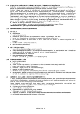 Página 73 de 78
4.7.5. UTILIZAÇÃO DA ÁGUA NO COMBATE AO FOGO COM PRODUTOS QUÍMICOS
Incêndios envolvendo produtos químicos podem resultar em conseqüências bastante diversificadas, em
função do comportamento de diferentes substâncias quando expostas ao fogo.
Embora a água seja o agente de extinção mais comumente empregado, a mesma pode ser ineficaz em
alguns casos, razão pela qual deve-se utilizar alguns critérios para a escolha do agente a ser empregado.
Tais informações deverão ser obtidas junto a especialistas ou em documentação técnica a respeito do(s)
produto(s) envolvido(s), como manuais de emergência, fichas de informações sobre produtos químicos, etc.
Nos casos em que ocorrerem a emanação de vapores, tóxicos ou inflamáveis, ou mesmo em situações de
derrames de produtos sólidos ou líquidos é comum o uso de água tanto para abatimento de vapores, como
para a lavagem ou diluição do produto vazado. No entanto, da mesma forma que nos casos de incêndio, há
que se considerar alguns fatores para o uso de água nestas situações, tais como:
reações do produto quando em contato com a água;
contaminação da água e carregamento desta para bueiros, galerias e corpos d’água.
“Nem sempre uma ação rápida traz uma resposta segura e eficiente”
4.7.6. DERRAMAMENTO PRODUTOS QUÍMICOS
i) NO SOLO
isolar a área;
estancar o vazamento;
proteger as áreas com risco de contaminação: bueiros, cursos d’água, solo, etc.;
cercar com dique de terra, areia, absorventes químicos, o local do derrame;
em caso de ocorrência de ventos fortes ou chuva, cobrir com lona plástica ou material compatível com o
produto;
recolher produto e remover os resíduos;
neutralizar solo contaminado.
ii) EM CORPOS D’ÁGUA
suspender a utilização da água, caso necessário;
avaliar a espessura da lâmina d’água no loca do derramamento e se possível evitar que o produto se
espalhe, através da construção de diques de terra ou material absorvente;
drenar/dragar a bacia de contenção;
diluir/neutralizar/controlar a vazão;
monitorar qualidade da água até recuperação do aqüífero.
4.7.7. VAZAMENTO DE GASES
estancar o vazamento;
isolar a área;
abater vapores com neblina d’água, fora do local do vazamento e sem atingir eventuais
poças do produto (para gases liquefeitos);
monitorar a região e níveis de concentração do gás;
desligar ou isolar fontes de ignição;
identificar locais de possível confinamento, principalmente nos casos de gases pesados;
se necessário, realizar transbordo do produto para outros reservatórios, desde que esta operação possa
ser feita de acordo com os requisitos mínimos de segurança.
4.8. AÇÕES DE RESCALDO E DESTINAÇÃO DE RESÍDUOS
A última, porém não menos importante etapa dos trabalhos de campo, tem por finalidade o desenvolvimento
de atividades voltadas para o restabelecimento das condições normais das áreas afetadas pelo vazamento,
tanto do ponto de vista de segurança, como ambiental.
Desta maneira, embora as ações desta etapa, sejam normalmente desenvolvidas num período pós-
emergencial, as mesmas não podem ser esquecidas e devem contemplar:
tratamento e disposição de resíduos;
restauração das áreas atingidas;
monitoramento da qualidade das águas afetadas;
elaboração de relatório dos trabalhos de campo;
avaliação da operação, visando analisar eventuais falhas e aperfeiçoar o sistema de atendimento.
Os resíduos de areia ou sorbent deverão ser incinerados.
 