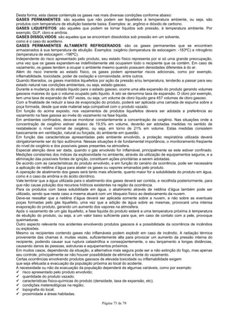 Página 75 de 78
Desta forma, esta classe contempla os gases nas mais diversas condições conforme abaixo:
GASES PERMANENTES: são aqueles que não podem ser liquefeitos à temperatura ambiente, ou seja, são
produtos com temperatura de ebulição bastante baixa. Exemplos: ar, argônio e dióxido de carbono.
GASES LIQUEFEITOS: são aqueles que podem se tornar líquidos sob pressão, à temperatura ambiente. Por
exemplo, GLP, cloro e amônia.
GASES DISSOLVIDOS: são aqueles que se encontram dissolvidos sob pressão em um solvente,
como é o caso do acetileno.
GASES PERMANENTES ALTAMENTE REFRIGERADOS: são os gases permanentes que se encontram
armazenados à sua temperatura de ebulição. Exemplos: oxigênio (temperatura de estocagem: -183ºC) e nitrogênio
(temperatura de estocagem: -196ºC).
Independente do risco apresentado pelo produto, seu estado físico representa por si só uma grande preocupação,
uma vez que os gases expandem-se indefinidamente até ocuparem todo o recipiente que os contém. Em caso de
vazamento, os gases tendem a ocupar o ambiente mesmo quando possuem densidades diferentes à do ar.
Além do risco inerente ao estado físico, os gases podem apresentar riscos adicionais, como por exemplo,
inflamabilidade, toxicidade, poder de oxidação e corrosividade, entre outros.
Quando liberados, os gases mantidos liquefeitos por ação da pressão e/ou temperatura, tenderão a passar para seu
estado natural nas condições ambientais, ou seja, estado gasoso.
Durante a mudança do estado líquido para o estado gasoso, ocorre uma alta expansão do produto gerando volumes
gasosos maiores do que o volume ocupado pelo liquido. A isto se denomina taxa de expansão. O cloro por exemplo,
tem uma taxa de expansão de 457 vezes, ou seja, um volume de cloro líquido gera 457 volumes de cloro gasoso.
Com a finalidade de reduzir a taxa de evaporação do produto, poderá ser aplicada uma camada de espuma sobre a
poça formada, desde que este material seja compatível com o produto vazado.
Em função do acima exposto, nos vazamentos de produtos liquefeitos devera ser adotada a preferência ao
vazamento na fase gasosa ao invés do vazamento na fase líquida.
Em ambientes confinados, deve-se monitorar constantemente a concentração de oxigênio. Nas situações onde a
concentração de oxigênio estiver abaixo de 19,5% em volume, deverão ser adotadas medidas no sentido de
restabelecer o nível normal de oxigênio, ou seja, em torno de 21% em volume. Estas medidas consistem
basicamente em ventilação, natural ou forçada, do ambiente em questão.
Em função das características apresentadas pelo ambiente envolvido, a proteção respiratória utilizada deverá
obrigatoriamente ser do tipo autônoma. Nessas situações é de fundamental importância, o monitoramento freqüente
do nível de oxigênio e dos possíveis gases presentes na atmosfera.
Especial atenção deve ser dada, quando o gás envolvido for inflamável, principalmente se este estiver confinado.
Medições constantes dos índices da explosividade no ambiente, através da utilização de equipamentos seguros, e a
eliminação das possíveis fontes de ignição, constituem ações prioritárias a serem adotadas.
De acordo com as características do produto envolvido, e em função do cenário da ocorrência, pode ser necessária
a aplicação de neblina d’água para abater os gases ou vapores emanados pelo produto.
A operação de abatimento dos gases será tanto mais eficiente, quanto maior for a solubilidade do produto em água,
como é o caso da amônia e do ácido clorídrico.
Vale lembrar que a água utilizada para o abatimento dos gases deverá ser contida, e recolhida posteriormente, para
que não cause poluição dos recursos hídricos existentes na região da ocorrência.
Para os produtos com baixa solubilidade em água, o abatimento através de neblina d’água também pode ser
utilizado, sendo que neste caso a mesma atuará com um bloqueio físico ao deslocamento da nuvem.
Deve-se ressaltar que a neblina d’água deverá ser aplicada somente sobre a nuvem, e não sobre as eventuais
poças formadas pelo gás liquefeito, uma vez que a adição de água sobre as mesmas, provocará uma intensa
evaporação do produto, gerando um aumento dos vapores na atmosfera.
Após o vazamento de um gás liquefeito, a fase liquida do produto estará a uma temperatura próxima à temperatura
de ebulição do produto, ou seja, a um valor baixo suficiente para que, em caso de contato com a pele, provoque
queimaduras.
Outro aspecto relevante nos acidentes envolvendo produtos gasosos é a possibilidade da ocorrência de incêndios
ou explosões.
Mesmo os recipientes contendo gases não inflamáveis podem explodir em caso de incêndio. A radiação térmica
proveniente das chamas é, muitas vezes, suficientemente alta para provocar um aumento da pressão interna do
recipiente, podendo causar sua ruptura catastrófica e conseqüentemente, o seu lançamento a longas distâncias,
causando danos às pessoas, estruturas e equipamentos próximos.
Em muitos casos, dependendo da situação, a alternativa mais segura pode ser a não extinção do fogo, mas apenas
seu controle, principalmente se não houver possibilidade de eliminar a fonte do vazamento.
Certas ocorrências envolvendo produtos gasosos de elevada toxicidade ou inflamabilidade exigem
que seja efetuada a evacuação da população próxima ao local do acidente.
A necessidade ou não da evacuação da população dependerá de algumas variáveis, como por exemplo:
risco apresentado pelo produto envolvido;
quantidade do produto vazado;
características físico-químicas do produto (densidade, taxa de expansão, etc);
condições metereológicas na região;
topografia do local;
proximidade a áreas habitadas.
 