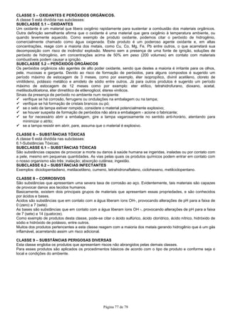 Página 77 de 78
CLASSE 5 – OXIDANTES E PERÓXIDOS ORGÂNICOS.
A classe 5 está dividida nas subclasses:
SUBCLASSE 5.1 – OXIDANTES
Um oxidante é um material que libera oxigênio rapidamente para sustentar a combustão dos materiais orgânicos.
Outra definição semelhante afirma que o oxidante é uma material que gera oxigênio à temperatura ambiente, ou
quando levemente aquecido. Como exemplo de produto oxidante, podemos citar o peróxido de hidrogênio,
comercialmente chamado como água oxigenada. Este produto é um poderoso agente oxidante e, em altas
concentrações, reage com a maioria dos metais, como Cu, Co, Mg, Fe, Pb entre outros, o que acarretará sua
decomposição com risco de incêndio/ explosão. Mesmo sem a presença de uma fonte de ignição, soluções de
peróxido de hidrogênio, em concentrações acima de 50% em peso (200 volumes) em contato com materiais
combustíveis podem causar a ignição.
SUBCLASSE 5.2 – PERÓXIDOS ORGÂNICOS
Os peróxidos orgânicos são agentes de alto poder oxidante, sendo que destes a maioria é irritante para os olhos,
pele, mucosas e garganta. Devido ao risco de formação de peróxidos, para alguns compostos é sugerido um
período máximo de estocagem de 3 meses, como por exemplo, éter isopropílico, divinil acetileno, cloreto de
vinitilideno, potássio metálico e amideto de sódio entre outros. Já para outros produtos é sugerido um período
máximo de estocagem de 12 meses como por exemplo: eter etílico, tetrahidrofurano, dioxano, acetal,
metilisobutilcetona, éter dimetílico de etilenoglicol, éteres vinilicos.
Sinais da presença de peróxido no ambiente num recipiente:
verifique se há corrosão, ferrugens ou ondulações na embalagem ou na tampa;
verifique se há formação de cristais brancos ou pó;
se o selo da tampa estiver rompido, considere o material potencialmente explosivo;
se houver suspeita de formação de peróxidos não abra a embalagem - acione o fabricante;
se for necessário abrir a embalagem, gire a tampa vagarosamente no sentido anti-horário, atentando para
minimizar o atrito;
se a tampa resistir em abrir, pare, assuma que o material é explosivo.
CLASSE 6 – SUBSTÂNCIAS TÓXICAS
A classe 6 está dividida nas subclasses:
6.1-Substâncias Tóxicas;
SUBCLASSE 6.1 – SUBSTÂNCIAS TÓXICAS
São substâncias capazes de provocar a morte ou danos à saúde humana se ingeridas, inaladas ou por contato com
a pele, mesmo em pequenas quantidades. As vias pelas quais os produtos químicos podem entrar em contato com
o nosso organismo são três: inalação; absorção cutânea; ingestão.
SUBCLASSE 6.2 – SUBSTÂNCIAS INFECTANTES
Exemplos: diciclopentadieno, metilacetileno, cumeno, tetrahidronaftaleno, ciclohexeno, metilciclopentano.
CLASSE 8 – CORROSIVOS
São substâncias que apresentam uma severa taxa de corrosão ao aço. Evidentemente, tais materiais são capazes
de provocar danos aos tecidos humanos.
Basicamente, existem dois principais grupos de materiais que apresentam essas propriedades, e são conhecidos
por ácidos e bases.
Ácidos são substâncias que em contato com a água liberam íons OH-, provocando alterações de pH para a faixa de
0 (zero) a 7 (sete).
As bases são substâncias que em contato com a água liberam íons OH -, provocando alterações de pH para a faixa
de 7 (sete) a 14 (quatorze).
Como exemplo de produtos desta classe, pode-se citar o ácido sulfúrico, ácido clorídrico, ácido nítrico, hidróxido de
sódio e hidróxido de potássio, entre outros.
Muitos dos produtos pertencentes a esta classe reagem com a maioria dos metais gerando hidrogênio que é um gás
inflamável, acarretando assim um risco adicional.
CLASSE 9 – SUBSTÂNCIAS PERIGOSAS DIVERSAS
Esta classe engloba os produtos que apresentam riscos não abrangidos pelas demais classes.
Para esses produtos são aplicados os procedimentos básicos de acordo com o tipo de produto e conforme seja o
local e condições do ambiente.
 