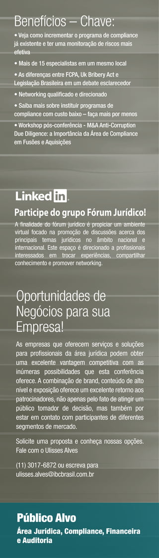 Benefícios – Chave:
• Veja como incrementar o programa de compliance
já existente e ter uma monitoração de riscos mais
efetiva
• Mais de 15 especialistas em um mesmo local
• As diferenças entre FCPA, Uk Bribery Act e
Legislação Brasileira em um debate esclarecedor
• Networking qualiﬁcado e direcionado
• Saiba mais sobre instituir programas de
compliance com custo baixo – faça mais por menos
• Workshop pós-conferência - M&A Anti-Corruption
Due Diligence: a Importância da Área de Compliance
em Fusões e Aquisições




Participe do grupo Fórum Jurídico!
A ﬁnalidade do fórum jurídico é propiciar um ambiente
virtual focado na promoção de discussões acerca dos
principais temas jurídicos no âmbito nacional e
internacional. Este espaço é direcionado a proﬁssionais
interessados em trocar experiências, compartilhar
conhecimento e promover networking.




Oportunidades de
Negócios para sua
Empresa!
As empresas que oferecem serviços e soluções
para proﬁssionais da área jurídica podem obter
uma excelente vantagem competitiva com as
inúmeras possibilidades que esta conferência
oferece. A combinação de brand, conteúdo de alto
nível e exposição oferece um excelente retorno aos
patrocinadores, não apenas pelo fato de atingir um
público tomador de decisão, mas também por
estar em contato com participantes de diferentes
segmentos de mercado.

Solicite uma proposta e conheça nossas opções.
Fale com o Ulisses Alves

(11) 3017-6872 ou escreva para
ulisses.alves@ibcbrasil.com.br




 Público Alvo
 Área Jurídica, Compliance, Financeira
 e Auditoria
 