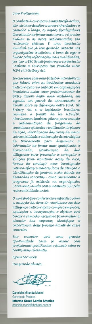 Caro Profissional,

O combate à corrupção é uma tarefa árdua,
são vários os desafios a serem enfrentados e o
caminho é longo, os órgãos fiscalizadores
têm atuado de forma mais severa e é preciso
avaliar se as ações implementadas são
realmente efetivas. É uma tendência
mundial que já vem gerando impacto nas
organizações brasileiras, é hora de agir e
buscar pelas informações mais qualificadas,
por isso a IBC Brasil preparou a conferência
Combate a Corrupção Um Paralelo entre
FCPA e Uk Bribery Act.

Iniciaremos com uma palestra introdutória
que falará sobre as tendências mundiais
anticorrupção e o impacto em organizações
brasileiras assim como posicionamento do
BRICs diante desta nova realidade, em
seguida um painel de apresentações e
debate sobre as diferenças entre FCPA, Uk
Bribery Act e a legislação brasileira,
inclusive o projeto de lei 6.826/10.
Abordaremos também: pilares para criação
e implementação de programas de
compliance eficientes e instituição de planos
de ação, identificação das áreas de maior
vulnerabilidade e elaboração de estratégias
de treinamento para disseminar a
informação de forma mais qualificada e
direcionada,     estruturação      de     due
dilligences para prevenção a corrupção e
soluções para monitorar ações de risco,
formas de conduzir uma investigação
interna eficaz e maiores focos de atenção e
identificação de possíveis ações diante de
demandas concretas – como incrementar o
programa já existente na organização.
Contaremos ainda com o momento CGU pela
responsabilidade social.

O workshop pós-conferência é específico sobre
a atuação da área de compliance em due
dilligence anticorrupção com foco em fusões,
aquisições e incorporações o objetivo será
traçar o caminho necessário para avaliar a
atuação das empresas, identifique a
importância desse processo diante de casos
concretos.

Este     encontro    será    uma      grande
oportunidade      para    se   reunir     com
profissionais qualificados e discutir sobre os
pontos mais relevantes.

Espero por vocês!

Um grande abraço,




Dannielle Miranda Maciel
Gerente de Projetos
Informa Group Lantin America
dannielle.maciel@ibcbrasil.com.br
 