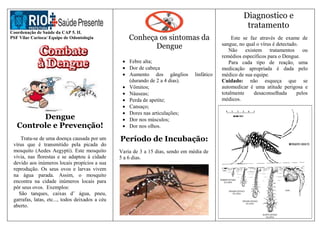 Coordenação de Saúde da CAP 5. II.
PSF Vilar Carioca/ Equipe de Odontologia
Dengue
Controle e Prevenção!
Trata-se de uma doença causada por um
vírus que é transmitido pela picada do
mosquito (Aedes Aegypti). Este mosquito
vivia, nas florestas e se adaptou á cidade
devido aos inúmeros locais propícios a sua
reprodução. Os seus ovos e larvas vivem
na água parada. Assim, o mosquito
encontra na cidade inúmeros locais para
pôr seus ovos. Exemplos:
São tanques, caixas d’ água, pneu,
garrafas, latas, etc..., todos deixados a céu
aberto.
Conheça os sintomas da
Dengue
 Febre alta;
 Dor de cabeça
 Aumento dos gânglios linfático
(durando de 2 a 4 dias).
 Vômitos;
 Náuseas;
 Perda de apetite;
 Cansaço;
 Dores nas articulações;
 Dor nos músculos;
 Dor nos olhos.
Período de Incubação:
Varia de 3 a 15 dias, sendo em média de
5 a 6 dias.
Diagnostico e
tratamento
Este se faz através de exame de
sangue, no qual o vírus é detectado.
Não existem tratamentos ou
remédios específicos para o Dengue.
Para cada tipo de reação, uma
medicação apropriada é dada pelo
médico de sua equipe.
Cuidado: não esqueça que se
automedicar é uma atitude perigosa e
totalmente desaconselhada pelos
médicos.
 