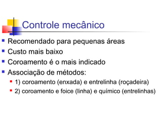 Controle mecânico 
 Recomendado para pequenas áreas 
 Custo mais baixo 
 Coroamento é o mais indicado 
 Associação de métodos: 
 1) coroamento (enxada) e entrelinha (roçadeira) 
 2) coroamento e foice (linha) e químico (entrelinhas) 

