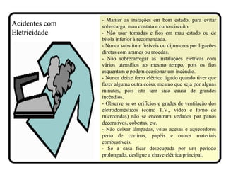 - Manter as instações em bom estado, para evitar
sobrecarga, mau contato e curto-circuito.
- Não usar tomadas e fios em mau estado ou de
bitola inferior à recomendada.
- Nunca substituir fusíveis ou dijuntores por ligações
diretas com arames ou moedas.
- Não sobrecarregar as instalações elétricas com
vários utensílios ao mesmo tempo, pois os fios
esquentam e podem ocasionar um incêndio.
- Nunca deixe ferro elétrico ligado quando tiver que
fazer alguma outra coisa, mesmo que seja por alguns
minutos, pois isto tem sido causa de grandes
incêndios.
- Observe se os orifícios e grades de ventilação dos
eletrodomésticos (como T.V., vídeo e forno de
microondas) não se encontram vedados por panos
decorativos, cobertas, etc.
- Não deixar lâmpadas, velas acesas e aquecedores
perto de cortinas, papéis e outros materiais
combustíveis.
- Se a casa ficar desocupada por um período
prolongado, desligue a chave elétrica principal.
Acidentes comAcidentes com
EletricidadeEletricidade
 