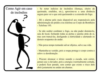 - Se notar indícios de incêndios (fumaça, cheiro de
queimado, estalidos, etc.), aproxime-se a uma distância
segura para ver o que está queimando e a extensão do fogo.
- Dê o alarme pelo meio disponível aos responsáveis pela
administração do prédio e/ou telefone ao Corpo de Bombeiro
- Telefone 193.
- Se não souber combater o fogo, ou não puder dominá-lo,
saia do local, fechando todas as portas e janelas atrás de sí,
mas sem trancá-las, desligando a eletricidade e alertando os
demais ocupantes do andar.
- Não perca tempo tentando salvar objetos, salve sua vida.
- Mantenha-se vestido, pois a roupa protege o corpo contra o
calor e a desidratação.
- Procure alcançar o térreo usando a escada, sem correr,
jamais use o elevador, pois a energia é normalmente cortada,
e poderá ficar parado, sem contar que existe o risco dele
abrir justamente no andar em chamas.
Como Agir em casoComo Agir em caso
de incêndiosde incêndios
 