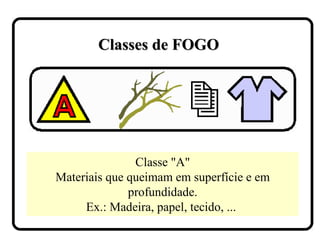 Classe "A"
Materiais que queimam em superfície e em
profundidade.
Ex.: Madeira, papel, tecido, ...
Classes de FOGOClasses de FOGO
 