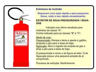Extintores de incêndio
Requerem uma ação rápida e para pequenos
focos, visto o seu rápido esvaziamento.
EXTINTOR DE ÁGUA PRESSURIZADA / ÁGUA-
GÁS
Indicado com ótimo resultado para
incêndios de classe "A".
Contra-indicado para as classes "B" e "C".
Modo de usar:
Pressurizado: Rompa o lacre e aperte o gatilho,
dirigindo o jato para a base do fogo.
Água-gás: Abra o registro da ampola de gás e
dirija o jato para a base do fogo.
O pressurizado é como o da figura ao lado. O de
Água-gás possui uma pequena ampola de ar
comprimido.
Processo de extinção: Resfriamento.
 