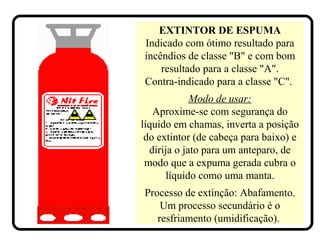 EXTINTOR DE ESPUMA
Indicado com ótimo resultado para
incêndios de classe "B" e com bom
resultado para a classe "A".
Contra-indicado para a classe "C".
Modo de usar:
Aproxime-se com segurança do
líquido em chamas, inverta a posição
do extintor (de cabeça para baixo) e
dirija o jato para um anteparo, de
modo que a expuma gerada cubra o
líquido como uma manta.
Processo de extinção: Abafamento.
Um processo secundário é o
resfriamento (umidificação).
 