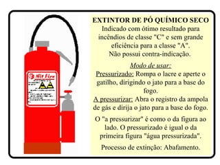 EXTINTOR DE PÓ QUÍMICO SECO
Indicado com ótimo resultado para
incêndios de classe "C" e sem grande
eficiência para a classe "A".
Não possui contra-indicação.
Modo de usar:
Pressurizado: Rompa o lacre e aperte o
gatilho, dirigindo o jato para a base do
fogo.
A pressurizar: Abra o registro da ampola
de gás e dirija o jato para a base do fogo.
O "a pressurizar" é como o da figura ao
lado. O pressurizado é igual o da
primeira figura "água pressurizada".
Processo de extinção: Abafamento.
 