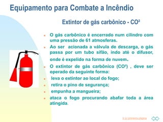 Ir p/ primeira página
Equipamento para Combate a Incêndio
Extintor de gás carbônico - CO²
 O gás carbônico é encerrado num cilindro com
uma pressão de 61 atmosferas.
 Ao ser acionada a válvula de descarga, o gás
passa por um tubo sifão, indo até o difusor,
onde é expelido na forma de nuvem.
 O extintor de gás carbônico (CO²) , deve ser
operado da seguinte forma:
 leva o extintor ao local do fogo;
 retira o pino de segurança;
 empunha a mangueira;
 ataca o fogo procurando abafar toda a área
atingida.
 