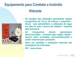 Ir p/ primeira página
Equipamento para Combate a Incêndio
Hidrante
 Os abrigos dos hidrantes geralmente alojam
mangueiras de 15 ou 30 metros e requintes -
bicos - que possibilitam a utilização da água
em jato ou sob a forma de neblina - requinte
tipo Universal.
 As mangueiras devem permanecer
desconectadas - conexão tipo engate rápido -
devem estar enroladas convenientemente e
sofrer manutenção constante.
 Deve ser proibida a utilização indevida das
instalações de hidrantes.
 EX: Lavar pisos
 