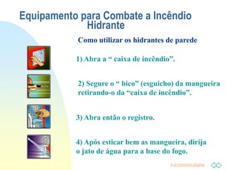 Ir p/ primeira página
Equipamento para Combate a Incêndio
Hidrante
1) Abra a “ caixa de incêndio”.
2) Segure o “ bico” (esguicho) da mangueira
retirando-o da “caixa de incêndio”.
3) Abra então o registro.
4) Após esticar bem as mangueira, dirija
o jato de água para a base do fogo.
Como utilizar os hidrantes de parede
 