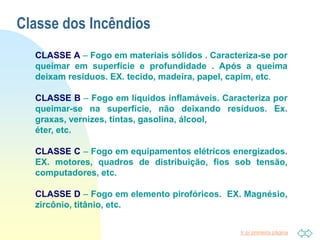 Ir p/ primeira página
Classe dos Incêndios
CLASSE A – Fogo em materiais sólidos . Caracteriza-se por
queimar em superfície e profundidade . Após a queima
deixam resíduos. EX. tecido, madeira, papel, capim, etc.
CLASSE B – Fogo em líquidos inflamáveis. Caracteriza por
queimar-se na superfície, não deixando resíduos. Ex.
graxas, vernizes, tintas, gasolina, álcool,
éter, etc.
CLASSE C – Fogo em equipamentos elétricos energizados.
EX. motores, quadros de distribuição, fios sob tensão,
computadores, etc.
CLASSE D – Fogo em elemento pirofóricos. EX. Magnésio,
zircônio, titânio, etc.
 