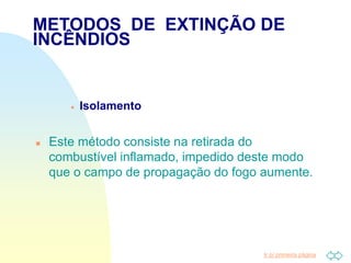 Ir p/ primeira página
 Isolamento
 Este método consiste na retirada do
combustível inflamado, impedido deste modo
que o campo de propagação do fogo aumente.
METODOS DE EXTINÇÃO DE
INCÊNDIOS
 