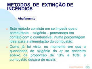 Ir p/ primeira página
 Abafamento
 Este método consiste em se impedir que o
comburente – oxigênio – permaneça em
contato com o combustível, numa porcentagem
ideal para a alimentação da combustão.
 Como já foi visto, no momento em que a
quantidade de oxigênio do ar se encontra
abaixo da proporção de 13% a 16%, a
combustão deixará de existir.
METODOS DE EXTINÇÃO DE
INCÊNDIOS
 