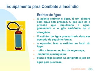 Ir p/ primeira página
Equipamento para Combate a Incêndio
Extintor de água
 O agente extintor é água. É um cilindro
com água sob pressão. O gás que dá a
pressão que impulsiona a água,
geralmente é o gás carbônico ou o
nitrogênio.
 O extintor de água pressurizada deve ser
operado da seguinte forma:
 o operador leva o extintor ao local do
fogo:
 retira a trava ou o pino de segurança;
 empunha a mangueira;
 ataca o fogo (classe A), dirigindo o jato de
água para sua base.
 