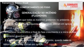 Treinamento Básico Anual
COMPORTAMENTO DO FOGO
GENERALIZAÇÃO DO INCÊNDIO
(FLASHOVER)
 É o momento em que todos os materiais presentes no ambiente, em
virtude da ação da fumaça quente e inflamável, entram em ignição após
sofrerem a pirólise.
 O flashover ocorre entre o final da fase crescimento e o início da fase
totalmente desenvolvido de um incêndio.
 É a generalização do incêndio em um ambiente, quando todos os
materiais presentes entram em ignição QUASE SIMULTANEAMENTE.
 