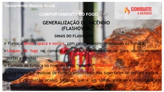 Treinamento Básico Anual
COMPORTAMENTO DO FOGO
GENERALIZAÇÃO DO INCÊNDIO
(FLASHOVER)
 Fumaça densa, opaca e escura, com calor excessivo irradiando da fumaça;
Línguas de fogo na camada de fumaça, direcionando-se para aberturas como
portas e janelas
 Camada de fumaça no nível do teto, “rolando” (Rollover).
 Ocorrência de resíduos de fumaça depositados nas superfícies de móveis e pisos –
como a combustão produz fuligem, que é um sólido, esta será depositada em
qualquer superfície possível.
SINAIS DO FLASHOVER
 