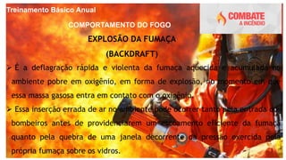 Treinamento Básico Anual
COMPORTAMENTO DO FOGO
EXPLOSÃO DA FUMAÇA
(BACKDRAFT)
 É a deflagração rápida e violenta da fumaça aquecida e acumulada no
ambiente pobre em oxigênio, em forma de explosão, no momento em que
essa massa gasosa entra em contato com o oxigênio.
 Essa inserção errada de ar no ambiente pode ocorrer tanto pela entrada dos
bombeiros antes de providenciarem um escoamento eficiente da fumaça
quanto pela quebra de uma janela decorrente da pressão exercida pela
própria fumaça sobre os vidros.
 