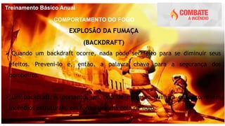 Treinamento Básico Anual
COMPORTAMENTO DO FOGO
EXPLOSÃO DA FUMAÇA
(BACKDRAFT)
 Quando um backdraft ocorre, nada pode ser feito para se diminuir seus
efeitos. Preveni-lo é, então, a palavra chave para a segurança dos
bombeiros.
 Um backdraft é, portanto, um tipo de explosão química que ocorre em
incêndios estruturais, em forma de uma bola de fogo.
 