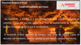 Treinamento Básico Anual
COMPORTAMENTO DO FOGO
EXPLOSÃO DA FUMAÇA
(BACKDRAFT)
 No backdraft, a fumaça é o gás combustível, pois contém monóxido de
carbono, o qual, por sua vez, possui uma faixa de explosividade de 12% a 74%
quando misturado ao ar, o que é considerável.
 O backdraft é uma explosão da fumaça, com onda de choque capaz de
derrubar um bombeiro, quebrar janelas ou até mesmo colapsar estruturas.
 