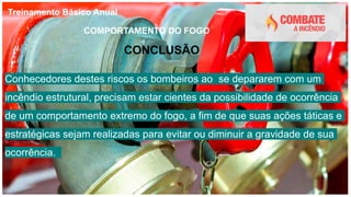Treinamento Básico Anual
COMPORTAMENTO DO FOGO
CONCLUSÃO
Conhecedores destes riscos os bombeiros ao se depararem com um
incêndio estrutural, precisam estar cientes da possibilidade de ocorrência
de um comportamento extremo do fogo, a fim de que suas ações táticas e
estratégicas sejam realizadas para evitar ou diminuir a gravidade de sua
ocorrência.
 