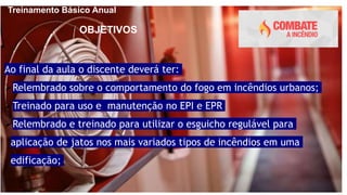 Treinamento Básico Anual
Ao final da aula o discente deverá ter:
Relembrado sobre o comportamento do fogo em incêndios urbanos;
Treinado para uso e manutenção no EPI e EPR
Relembrado e treinado para utilizar o esguicho regulável para
aplicação de jatos nos mais variados tipos de incêndios em uma
edificação;
OBJETIVOS
 