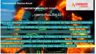 Treinamento Basíco Anual
COMPORTAMENTO DO FOGO
CONTEXTUALIZAÇÃO
Para que possamos compreender o comportamento do fogo devemos entender
como a dinâmica do incêndio se comporta conforme suas fases, sendo elas:
inicial, crescimento, totalmente desenvolvido e decaimento. A influência de
elementos como a carga de incêndio, a fumaça e os aspectos construtivos da
edificação nesse processo, são informações e conhecimentos importantes para
que os bombeiros realizem um combate mais seguro e eficiente.
 