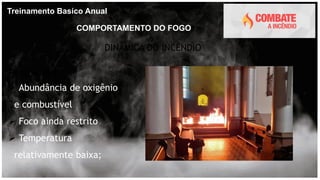 Treinamento Basíco Anual
COMPORTAMENTO DO FOGO
DINÂMICA DO INCÊNDIO
Fase inicial
 Abundância de oxigênio
e combustível
 Foco ainda restrito
 Temperatura
relativamente baixa;
 