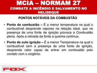 PONTOS NOTÁVEIS DA COMBUSTÃO
MCIA – NORMAM 27
COMBATE A INCÊNDIO E SALVAMENTO NO
HELIDEQUE
• Ponto de combustão – É a menor temperatura na qual o
combustível desprende vapores na relação ideal, que na
presença de uma fonte de ignição provoca a Combustão
plena. Após a retirada da fonte a queima continua.
• Ponto de auto ignição – É a menor Temperatura na qual o
combustível sem a presença de uma fonte de ignição,
desprende calor capaz de entrar em combustão pelo
contato com o oxigênio.
 