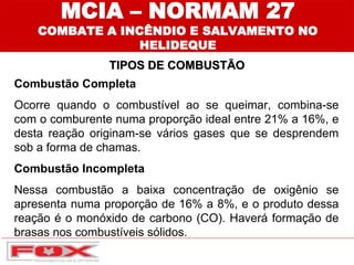 Combustão Completa
Ocorre quando o combustível ao se queimar, combina-se
com o comburente numa proporção ideal entre 21% a 16%, e
desta reação originam-se vários gases que se desprendem
sob a forma de chamas.
Combustão Incompleta
Nessa combustão a baixa concentração de oxigênio se
apresenta numa proporção de 16% a 8%, e o produto dessa
reação é o monóxido de carbono (CO). Haverá formação de
brasas nos combustíveis sólidos.
TIPOS DE COMBUSTÃO
MCIA – NORMAM 27
COMBATE A INCÊNDIO E SALVAMENTO NO
HELIDEQUE
 