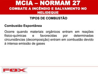 Combustão Espontânea
Ocorre quando materiais orgânicos entram em reações
físico-químicas e favorecidas por determinadas
circunstâncias (decomposição) entram em combustão devido
à intensa emissão de gases
TIPOS DE COMBUSTÃO
MCIA – NORMAM 27
COMBATE A INCÊNDIO E SALVAMENTO NO
HELIDEQUE
 