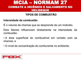 Intensidade da combustão
É o volume de chamas que se desprende de um incêndio.
Dois fatores influenciam diretamente na intensidade da
combustão:
• A área superficial do combustível em contato com as
chamas; e
• O nível de concentração do comburente no ambiente.
TIPOS DE COMBUSTÃO
MCIA – NORMAM 27
COMBATE A INCÊNDIO E SALVAMENTO NO
HELIDEQUE
 