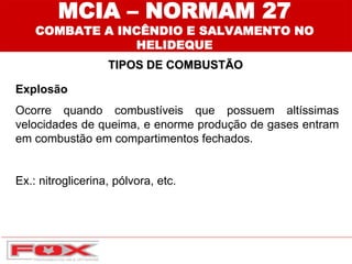 Explosão
Ocorre quando combustíveis que possuem altíssimas
velocidades de queima, e enorme produção de gases entram
em combustão em compartimentos fechados.
Ex.: nitroglicerina, pólvora, etc.
TIPOS DE COMBUSTÃO
MCIA – NORMAM 27
COMBATE A INCÊNDIO E SALVAMENTO NO
HELIDEQUE
 