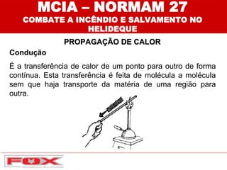 Condução
É a transferência de calor de um ponto para outro de forma
contínua. Esta transferência é feita de molécula a molécula
sem que haja transporte da matéria de uma região para
outra.
MCIA – NORMAM 27
COMBATE A INCÊNDIO E SALVAMENTO NO
HELIDEQUE
PROPAGAÇÃO DE CALOR
 