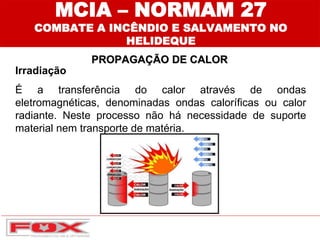 Irradiação
É a transferência do calor através de ondas
eletromagnéticas, denominadas ondas caloríficas ou calor
radiante. Neste processo não há necessidade de suporte
material nem transporte de matéria.
MCIA – NORMAM 27
COMBATE A INCÊNDIO E SALVAMENTO NO
HELIDEQUE
PROPAGAÇÃO DE CALOR
 
