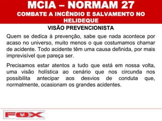 MCIA – NORMAM 27
COMBATE A INCÊNDIO E SALVAMENTO NO
HELIDEQUE
VISÃO PREVENCIONISTA
Quem se dedica à prevenção, sabe que nada acontece por
acaso no universo, muito menos o que costumamos chamar
de acidente. Todo acidente têm uma causa definida, por mais
imprevisível que pareça ser.
Precisamos estar atentos a tudo que está em nossa volta,
uma visão holística ao cenário que nos circunda nos
possibilita antecipar aos desvios de conduta que,
normalmente, ocasionam os grandes acidentes.
 