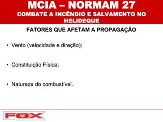 FATORES QUE AFETAM A PROPAGAÇÃO
MCIA – NORMAM 27
COMBATE A INCÊNDIO E SALVAMENTO NO
HELIDEQUE
• Vento (velocidade e direção);
• Constituição Física;
• Natureza do combustível.
 