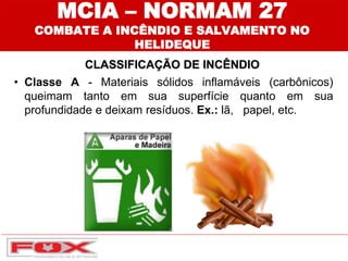 MCIA – NORMAM 27
COMBATE A INCÊNDIO E SALVAMENTO NO
HELIDEQUE
CLASSIFICAÇÃO DE INCÊNDIO
• Classe A - Materiais sólidos inflamáveis (carbônicos)
queimam tanto em sua superfície quanto em sua
profundidade e deixam resíduos. Ex.: lã, papel, etc.
 