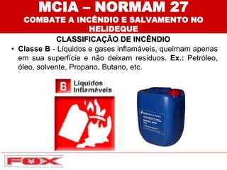 MCIA – NORMAM 27
COMBATE A INCÊNDIO E SALVAMENTO NO
HELIDEQUE
CLASSIFICAÇÃO DE INCÊNDIO
• Classe B - Líquidos e gases inflamáveis, queimam apenas
em sua superfície e não deixam resíduos. Ex.: Petróleo,
óleo, solvente, Propano, Butano, etc.
 