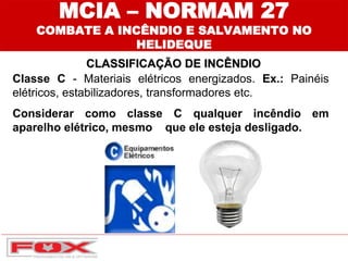 MCIA – NORMAM 27
COMBATE A INCÊNDIO E SALVAMENTO NO
HELIDEQUE
CLASSIFICAÇÃO DE INCÊNDIO
Classe C - Materiais elétricos energizados. Ex.: Painéis
elétricos, estabilizadores, transformadores etc.
Considerar como classe C qualquer incêndio em
aparelho elétrico, mesmo que ele esteja desligado.
 