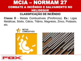 MCIA – NORMAM 27
COMBATE A INCÊNDIO E SALVAMENTO NO
HELIDEQUE
CLASSIFICAÇÃO DE INCÊNDIO
Classe D - Metais Combustíveis (Pirofóricos). Ex.: Ligas
Metálicas, Sódio, Cálcio, Titânio, Magnésio, Zinco, Potássio,
etc.
 