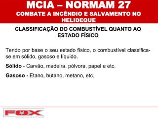 MCIA – NORMAM 27
COMBATE A INCÊNDIO E SALVAMENTO NO
HELIDEQUE
CLASSIFICAÇÃO DO COMBUSTÍVEL QUANTO AO
ESTADO FÍSICO
Tendo por base o seu estado físico, o combustível classifica-
se em sólido, gasoso e líquido.
Sólido - Carvão, madeira, pólvora, papel e etc.
Gasoso - Etano, butano, metano, etc.
 