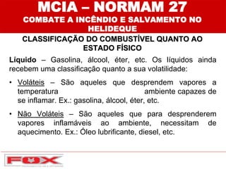 MCIA – NORMAM 27
COMBATE A INCÊNDIO E SALVAMENTO NO
HELIDEQUE
CLASSIFICAÇÃO DO COMBUSTÍVEL QUANTO AO
ESTADO FÍSICO
Líquido – Gasolina, álcool, éter, etc. Os líquidos ainda
recebem uma classificação quanto a sua volatilidade:
• Voláteis – São aqueles que desprendem vapores a
temperatura ambiente capazes de
se inflamar. Ex.: gasolina, álcool, éter, etc.
• Não Voláteis – São aqueles que para desprenderem
vapores inflamáveis ao ambiente, necessitam de
aquecimento. Ex.: Óleo lubrificante, diesel, etc.
 