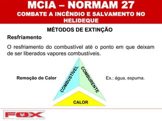 MÉTODOS DE EXTINÇÃO
MCIA – NORMAM 27
COMBATE A INCÊNDIO E SALVAMENTO NO
HELIDEQUE
Resfriamento
O resfriamento do combustível até o ponto em que deixam
de ser liberados vapores combustíveis.
Remoção do Calor Ex.: água, espuma.
 