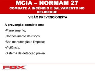 MCIA – NORMAM 27
COMBATE A INCÊNDIO E SALVAMENTO NO
HELIDEQUE
VISÃO PREVENCIONISTA
A prevenção consiste em:
•Planejamento;
•Conhecimento de riscos;
•Boa manutenção e limpeza;
•Vigilância;
•Sistema de detecção previa.
 