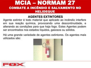 MCIA – NORMAM 27
COMBATE A INCÊNDIO E SALVAMENTO NO
HELIDEQUE
AGENTES EXTINTORES
Agente extintor é todo material que aplicado ao incêndio interfere
em sua reação química, provocando uma descontinuidade, e
alterando as condições para que haja fogo. Estes Agentes podem
ser encontrados nos estados líquidos, gasosos ou sólidos.
Há uma grande variedade de agentes extintores. Os agentes mais
utilizados são:
 